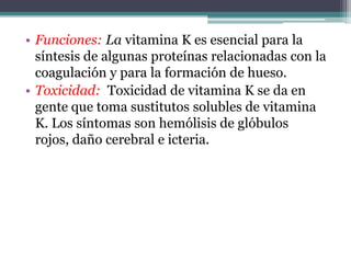 • Funciones: La vitamina K es esencial para la
  síntesis de algunas proteínas relacionadas con la
  coagulación y para la formación de hueso.
• Toxicidad: Toxicidad de vitamina K se da en
  gente que toma sustitutos solubles de vitamina
  K. Los síntomas son hemólisis de glóbulos
  rojos, daño cerebral e icteria.
 