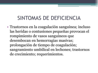 SINTOMAS DE DEFICIENCIA
• Trastornos en la coagulación sanguínea; incluso
  las heridas o contusiones pequeñas provocan el
  rompimiento de vasos sanguíneos que
  desembocan en hemorragias masivas;
  prolongación de tiempo de coagulación;
  sangramiento umbilical en lechones; trastornos
  de crecimiento; requerimientos.
 