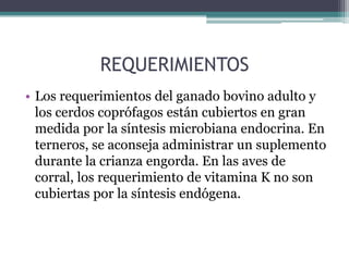 REQUERIMIENTOS
• Los requerimientos del ganado bovino adulto y
  los cerdos coprófagos están cubiertos en gran
  medida por la síntesis microbiana endocrina. En
  terneros, se aconseja administrar un suplemento
  durante la crianza engorda. En las aves de
  corral, los requerimiento de vitamina K no son
  cubiertas por la síntesis endógena.
 