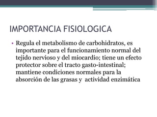 IMPORTANCIA FISIOLOGICA
• Regula el metabolismo de carbohidratos, es
  importante para el funcionamiento normal del
  tejido nervioso y del miocardio; tiene un efecto
  protector sobre el tracto gasto-intestinal;
  mantiene condiciones normales para la
  absorción de las grasas y actividad enzimática
 
