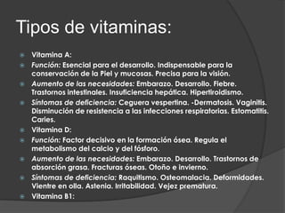Tipos de vitaminas:
   Vitamina A:
   Función: Esencial para el desarrollo. Indispensable para la
    conservación de la Piel y mucosas. Precisa para la visión.
   Aumento de las necesidades: Embarazo. Desarrollo. Fiebre.
    Trastornos intestinales. Insuficiencia hepática. Hipertiroidismo.
   Síntomas de deficiencia: Ceguera vespertina. -Dermatosis. Vaginitis.
    Disminución de resistencia a las infecciones respiratorias. Estomatitis.
    Caries.
   Vitamina D:
   Función: Factor decisivo en la formación ósea. Regula el
    metabolismo del calcio y del fósforo.
   Aumento de las necesidades: Embarazo. Desarrollo. Trastornos de
    absorción grasa. Fracturas óseas. Otoño e invierno.
   Síntomas de deficiencia: Raquitismo. Osteomalacia. Deformidades.
    Vientre en olla. Astenia. Irritabilidad. Vejez prematura.
   Vitamina B1:
 