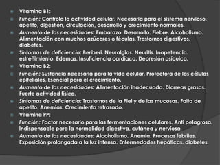    Vitamina B1:
   Función: Controla la actividad celular. Necesaria para el sistema nervioso,
    apetito, digestión, circulación, desarrollo y crecimiento normales.
   Aumento de las necesidades: Embarazo. Desarrollo. Fiebre. Alcoholismo.
    Alimentación con muchos azúcares o féculas. Trastornos digestivos.
    diabetes.
   Síntomas de deficiencia: Beriberi. Neuralgias. Neuritis. Inapetencia.
    estreñimiento. Edemas. Insuficiencia cardíaca. Depresión psíquica.
   Vitamina B2:
   Función: Sustancia necesaria para la vida celular. Protectora de las células
    epiteliales. Esencial para el crecimiento.
   Aumento de las necesidades: Alimentación inadecuada. Diarreas grasas.
    Fuerte actividad física.
   Síntomas de deficiencia: Trastornos de la Piel y de las mucosas. Falta de
    apetito. Anemias. Crecimiento retrasado.
   Vitamina PP:
   Función: Factor necesario para las fermentaciones celulares. Anti pelagrosa.
    Indispensable para la normalidad digestiva, cutánea y nerviosa.
   Aumento de las necesidades: Alcoholismo. Anemia. Procesos febriles.
    Exposición prolongada a la luz intensa. Enfermedades hepáticas. diabetes.
 
