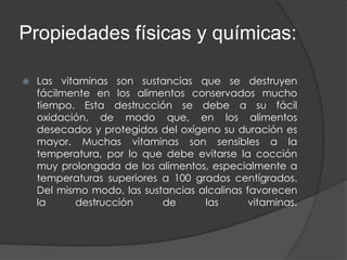Propiedades físicas y químicas:

   Las vitaminas son sustancias que se destruyen
    fácilmente en los alimentos conservados mucho
    tiempo. Esta destrucción se debe a su fácil
    oxidación, de modo que, en los alimentos
    desecados y protegidos del oxígeno su duración es
    mayor. Muchas vitaminas son sensibles a la
    temperatura, por lo que debe evitarse la cocción
    muy prolongada de los alimentos, especialmente a
    temperaturas superiores a 100 grados centígrados.
    Del mismo modo, las sustancias alcalinas favorecen
    la     destrucción      de      las       vitaminas.
 