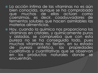  La acción íntima de las vitaminas no es aún
  bien conocida, aunque se ha comprobado
  que muchas de ellas actúan como
  coenzimas, es decir, coadyuvadores de
  fermentos solubles que hacen asimilables las
  materias alimenticias.
 Hoy, cuando la química nos proporciona las
  vitaminas en cristales, y químicamente puras
  y aisladas, se comprueba que con esta
  pureza no se ha conseguido todo, pues
  muchas vitaminas no tienen, en su estado
  de pureza sintética, las propiedades
  cualitativas y cuantitativas que se observan
  en los productos naturales donde se
  encuentran.
 