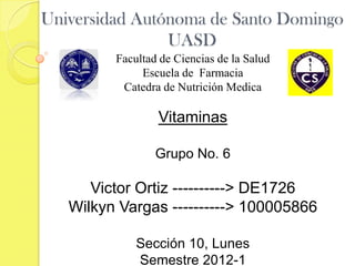 Universidad Autónoma de Santo Domingo
                UASD
         Facultad de Ciencias de la Salud
              Escuela de Farmacia
          Catedra de Nutrición Medica

                 Vitaminas

                 Grupo No. 6

      Victor Ortiz ----------> DE1726
   Wilkyn Vargas ----------> 100005866

             Sección 10, Lunes
             Semestre 2012-1
 