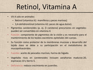 Retinol, Vitamina A
• Vit A solo en animales:
   – Retinol (vitamina A1: mamíferos y peces marinos)
   – 3,4-dehidroretinol (vitamina A2: peces de agua dulce).
• Pigmentos carotenoides (p. ej. caroteno) precursores en vegetales:
  pueden ser convertidos en vitamina A
• Función: componente de pigmentos de la visión y es necesario para el
  mantenimiento de los tejidos excretores epiteliales del cuerpo.
• Su función como protector de la membranas mucosas y desarrollo del
  tejido óseo se debe a su participación en el metabolismo de
  mucopolisacáridos.
• Fuentes: aceite de pescados marinos, harina de hígado.
• Vegetales ricos en carotenoides incluyen zanahorias maduras-20,
  espinacas-10 y berro-5.
• Deficiencia: reduce crecimiento en juveniles.
 