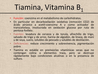 Tiamina, Vitamina B1
• Función: coenzima en el metabolismo de carbohidratos.
• En particular en decarboxilación oxidativa (remoción CO2) de
  ácido pirúvico a acetil-coenzima A y como activador de
  transcetolasa, involucrada en oxidación glucosa por ruta de
  pentosa fosfato.
• Fuentes: levadura de cerveza y de torula, afrechillo de trigo,
  salvado de trigo y de arroz, harina de algodón, de linaza, de maní
  y de soya, suero, solubles de pescado y solubles de destilación.
• Deficiencias: reduce crecimiento y sobrevivencia, pigmentación
  pobre.
• Tiamina es estable en premezclas vitamínicas secas que no
  contengan colina o elementos traza, pero se destruye
  rápidamente bajo condiciones alcalinas o en la presencia de
  sulfuro.
 