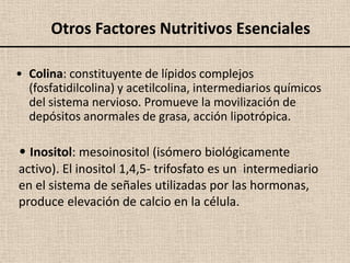 Otros Factores Nutritivos Esenciales

• Colina: constituyente de lípidos complejos
  (fosfatidilcolina) y acetilcolina, intermediarios químicos
  del sistema nervioso. Promueve la movilización de
  depósitos anormales de grasa, acción lipotrópica.

• Inositol: mesoinositol (isómero biológicamente
activo). El inositol 1,4,5- trifosfato es un intermediario
en el sistema de señales utilizadas por las hormonas,
produce elevación de calcio en la célula.
 
