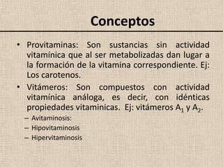 Conceptos
• Provitaminas: Son sustancias sin actividad
  vitamínica que al ser metabolizadas dan lugar a
  la formación de la vitamina correspondiente. Ej:
  Los carotenos.
• Vitámeros: Son compuestos con actividad
  vitamínica análoga, es decir, con idénticas
  propiedades vitaminicas. Ej: vitámeros A1 y A2.
  – Avitaminosis:
  – Hipovitaminosis
  – Hipervitaminosis
 