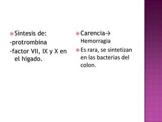  Síntesis de:            Carencia→
-protrombina               Hemorragia
-factor VII, IX y X en    Es rara, se sintetizan
  el higado.               en las bacterias del
                           colon.
 
