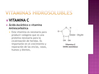  VITAMINA           C
   Ácido Ascórbico o vitamina
    Antiescorbútica
       Esta vitamina es necesaria para
        producir colágeno que es una
        proteína necesaria para la
        cicatrización de heridas. Es
        importante en el crecimiento y
        reparación de las encías, vasos,
        huesos y dientes,
 