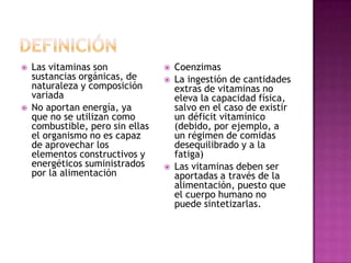    Las vitaminas son                Coenzimas
    sustancias orgánicas, de         La ingestión de cantidades
    naturaleza y composición          extras de vitaminas no
    variada                           eleva la capacidad física,
   No aportan energía, ya            salvo en el caso de existir
    que no se utilizan como           un déficit vitamínico
    combustible, pero sin ellas       (debido, por ejemplo, a
    el organismo no es capaz          un régimen de comidas
    de aprovechar los                 desequilibrado y a la
    elementos constructivos y         fatiga)
    energéticos suministrados        Las vitaminas deben ser
    por la alimentación               aportadas a través de la
                                      alimentación, puesto que
                                      el cuerpo humano no
                                      puede sintetizarlas.
 