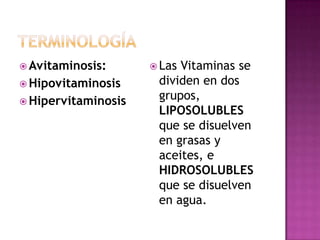  Avitaminosis:       LasVitaminas se
 Hipovitaminosis     dividen en dos
 Hipervitaminosis
                      grupos,
                      LIPOSOLUBLES
                      que se disuelven
                      en grasas y
                      aceites, e
                      HIDROSOLUBLES
                      que se disuelven
                      en agua.
 
