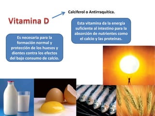 Calciferol o Antirraquítica.

                                  Esta vitamina da la energía
                                 suficiente al intestino para la
                                 absorción de nutrientes como
    Es necesaria para la            el calcio y las proteínas.
    formación normal y
protección de los huesos y
 dientes contra los efectos
del bajo consumo de calcio.
 