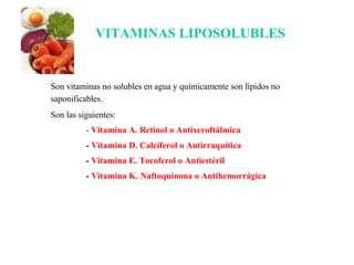 Son vitaminas no solubles en agua y químicamente son lípidos no saponificables . Son las siguientes: -  Vitamina A. Retinol o Antixeroftálmica -  Vitamina D. Calciferol o Antirraquítica -  Vitamina E. Tocoferol o Antiestéril -  Vitamina K. Naftoquinona o Antihemorrágica VITAMINAS LIPOSOLUBLES 
