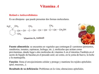 Vitamina  A Retinol o Antixeroftálmica   Fuente alimenticia : se encuentra en vegetales que contengan    -carotenos (pimientos, zanahorias, tomates, espinacas, lechuga, etc..), moléculas que actúan como provitaminas, dando lugar a dos moléculas de vitamina A en el intestino.También en el aceite de hígado de bacalao,en el pescado azul; así como, en la yema de huevo, la leche y la mantequilla. Función : frena el envejecimiento celular y protege y mantiene los tejidos epiteliales (piel, mucosas,..). Resultado de su deficiencia:  Problemas en la vista; alteraciones epiteliales. Es un diterpeno  que puede presentar dos formas moleculares. 