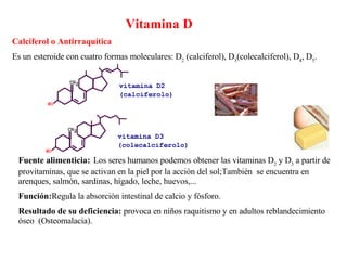 Vitamina D Calciferol o Antirraquítica Es un esteroide con cuatro formas moleculares: D 2  (calciferol), D 3 (colecalciferol), D 4 , D 5 . Fuente alimenticia:   Los seres humanos podemos obtener las vitaminas D 2  y D 3  a partir de provitaminas, que se activan en la piel por la acción del sol;También  se encuentra en arenques, salmón, sardinas, hígado, leche, huevos,... Función: Regula la absorción intestinal de calcio y fósforo. Resultado de su deficiencia:  provoca en niños raquitismo y en adultos reblandecimiento óseo  (Osteomalacia). 