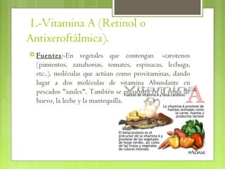 1.-Vitamina A (Retinol o
Antixeroftálmica).
 Fuentes:-En      vegetales que contengan  -carotenos
  (pimientos, zanahorias, tomates, espinacas, lechuga,
  etc..), moléculas que actúan como provitaminas, dando
  lugar a dos moléculas de vitamina Abundante en
  pescados "azules". También se encuentra en la yema de
  huevo, la leche y la mantequilla.
 