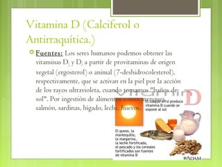 Vitamina D (Calciferol o
Antirraquítica.)
 Fuentes:    Los seres humanos podemos obtener las
  vitaminas D2 y D3 a partir de provitaminas de origen
  vegetal (ergosterol) o animal (7-deshidrocolesterol),
  respectivamente, que se activan en la piel por la acción
  de los rayos ultravioleta, cuando tomamos "baños de
  sol". Por ingestión de alimentos como: arenques,
  salmón, sardinas, hígado, leche, huevos.
 