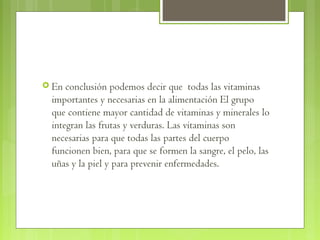 En conclusión podemos decir que todas las vitaminas
 importantes y necesarias en la alimentación El grupo
 que contiene mayor cantidad de vitaminas y minerales lo
 integran las frutas y verduras. Las vitaminas son
 necesarias para que todas las partes del cuerpo
 funcionen bien, para que se formen la sangre, el pelo, las
 uñas y la piel y para prevenir enfermedades.
 