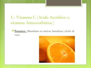 1.- Vitamina C (Acido Ascórbico o
vitamina Antiescorbútica.)    
 Fuentes:   Abundante en cítricos, hortalizas y leche de
  vaca.
 