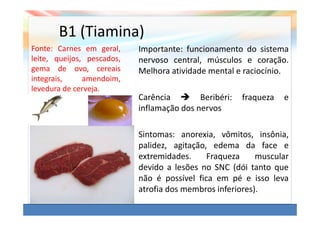 B1 (Tiamina)
Fonte: Carnes em geral,     Importante: funcionamento do sistema
leite, queijos, pescados,   nervoso central, músculos e coração.
gema de ovo, cereais        Melhora atividade mental e raciocínio.
integrais,     amendoim,
levedura de cerveja.
                            Carência        Beribéri:   fraqueza   e
                            inflamação dos nervos

                            Sintomas: anorexia, vômitos, insônia,
                            palidez, agitação, edema da face e
                            extremidades.     Fraqueza     muscular
                            devido a lesões no SNC (dói tanto que
                            não é possível fica em pé e isso leva
                            atrofia dos membros inferiores).
 