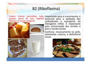 B2 (Riboflavina)
Fontes: Carnes vermelhas, leite, Importante para o crescimento; é
queijos, gema de ovo, vegetais essencial para a oxidação dos
folhosos e cereais integrais.    carboidratos e transporte do
                                hidrogênio (FAD). É importante
                                para conservação dos tecidos e
                                para o tecido ocular.
                                Carência: ressecamento na pele,
                                estomatite, coceira, e deficiência
                                visual.
 