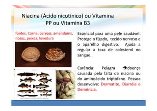 Niacina (Ácido nicotínico) ou Vitamina
             PP ou Vitamina B3
fontes: Carne; cereais; amendoins,   Essencial para uma pele saudável.
nozes, peixes; levedura              Protege o fígado, tecido nervoso e
                                     o aparelho digestivo. Ajuda a
                                     regular a taxa de colesterol no
                                     sangue.

                                     Carência:   Pelagra       doença
                                     causada pela falta de niacina ou
                                     do aminoácido triptofano. Pessoa
                                     desenvolve: Dermatite, Diarréia e
                                     Demência.
 