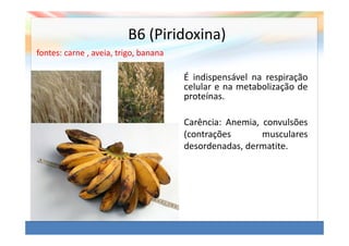 B6 (Piridoxina)
fontes: carne , aveia, trigo, banana

                                       É indispensável na respiração
                                       celular e na metabolização de
                                       proteínas.

                                       Carência: Anemia, convulsões
                                       (contrações       musculares
                                       desordenadas, dermatite.
 