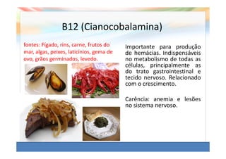 B12 (Cianocobalamina)
fontes: Fígado, rins, carne, frutos do    Importante para produção
mar, algas, peixes, laticínios, gema de   de hemácias. Indispensáveis
ovo, grãos germinados, levedo.            no metabolismo de todas as
                                          células, principalmente as
                                          do trato gastrointestinal e
                                          tecido nervoso. Relacionado
                                          com o crescimento.

                                          Carência: anemia e lesões
                                          no sistema nervoso.
 