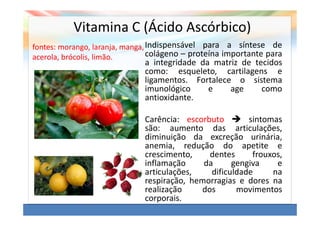Vitamina C (Ácido Ascórbico)
fontes: morango, laranja, manga, Indispensável para a síntese de
acerola, brócolis, limão.        colágeno – proteína importante para
                              a integridade da matriz de tecidos
                              como: esqueleto, cartilagens e
                              ligamentos. Fortalece o sistema
                              imunológico     e    age     como
                              antioxidante.

                              Carência: escorbuto        sintomas
                              são: aumento das articulações,
                              diminuição da excreção urinária,
                              anemia, redução do apetite e
                              crescimento,    dentes      frouxos,
                              inflamação     da      gengiva    e
                              articulações,    dificuldade     na
                              respiração, hemorragias e dores na
                              realização    dos       movimentos
                              corporais.
 