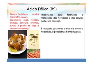 Ácido Fólico (B9)
Fontes: hortaliças   verdes   Importante     para  formação      e
(espinafre,couve),            maturação das hemácias e das células
cogumelos, ovos, frangos,
                              do tecido nervoso.
queijos, cenoura, ervilhas,
batata e germe de trigo e
levedura de cerveja.          É indicado para todo o tipo de anemia,
                              hepatites, e problemas hemorrágicas.
 