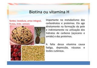 Biotina ou vitamina H
fontes: levedura, arroz integral,   Importante no metabolismo dos
frutas, leite, cereais              carboidratos e proteínas. Ela age
                                    diretamente na formação da pele
                                    e indiretamente na utilização dos
                                    hidratos de carbono (açúcares e
                                    amido) e das proteínas.

                                    A falta dessa vitamina causa
                                    fadiga, depressão, náuseas e
                                    lesões cutâneas.
 