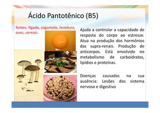 Ácido Pantotênico (B5)
fontes: fígado, cogumelo, levedura,
                                      Ajuda a controlar a capacidade de
ovos, cereais.
                                      resposta do corpo ao estresse.
                                      Atua na produção dos hormônios
                                      das supra-renais. Produção de
                                      anticorpos. Está envolvido no
                                      metabolismo de carboidratos,
                                      lipídios e proteínas.

                                      Doenças     causadas na   sua
                                      ausência: Lesões dos sistema
                                      nervoso e digestivo
 