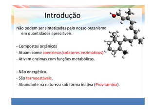Introdução
Não podem ser sintetizadas pelo nosso organismo
  em quantidades apreciáveis

- Compostos orgânicos
- Atuam como coenzimas(cofatores enzimáticos).
- Ativam enzimas com funções metabólicas.

- Não energético.
- São termoestáveis.
- Abundante na natureza sob forma inativa (Provitamina).
 