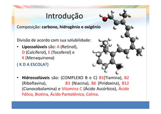 Introdução
Composição: carbono, hidrogênio e oxigênio

Divisão de acordo com sua solubilidade:
• Lipossolúveis são: A (Retinol),
   D (Calciferol), E (Tocoferol) e
   K (Menaquinona)
( K D A ESCOLA?)

• Hidrossolúveis são: (COMPLEXO B e C) B1(Tiamina), B2
  (Riboflavina),           B3 (Niacina), B6 (Piridoxina), B12
  (Cianocobalamina) e Vitamina C (Ácido Ascórbico), Ácido
  Fólico, Biotina, Ácido Pantotênico, Colina.
 