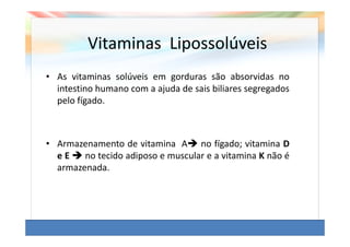 Vitaminas Lipossolúveis
• As vitaminas solúveis em gorduras são absorvidas no
  intestino humano com a ajuda de sais biliares segregados
  pelo fígado.



• Armazenamento de vitamina A no fígado; vitamina D
  eE    no tecido adiposo e muscular e a vitamina K não é
  armazenada.
 