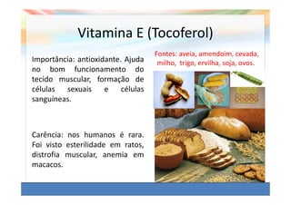 Vitamina E (Tocoferol)
                                    Fontes: aveia, amendoim, cevada,
Importância: antioxidante. Ajuda     milho, trigo, ervilha, soja, ovos.
no bom funcionamento do
tecido muscular, formação de
células  sexuais     e    células
sanguíneas.



Carência: nos humanos é rara.
Foi visto esterilidade em ratos,
distrofia muscular, anemia em
macacos.
 
