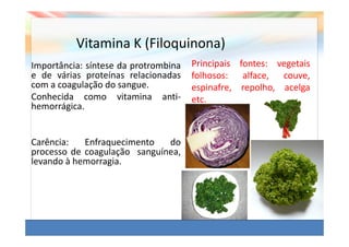 Vitamina K (Filoquinona)
Importância: síntese da protrombina   Principais fontes: vegetais
e de várias proteínas relacionadas    folhosos: alface, couve,
com a coagulação do sangue.           espinafre, repolho, acelga
Conhecida como vitamina anti-         etc.
hemorrágica.


Carência:   Enfraquecimento   do
processo de coagulação sanguínea,
levando à hemorragia.
 