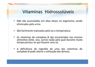 Vitaminas Hidrossolúveis
• Não são acumuladas em altas doses no organismo, sendo
  eliminadas pela urina.

• São facilmente inativadas pela luz e temperatura.

• As vitaminas do complexo B são encontradas nos mesmo
  alimentos (leite, ovo, carne) razão pela qual durante muito
  tempo pensou-se que fossem uma só.

• A deficiência de ingestão de uma das vitaminas do
  complexo B pode alterar a utilização das demais.
 