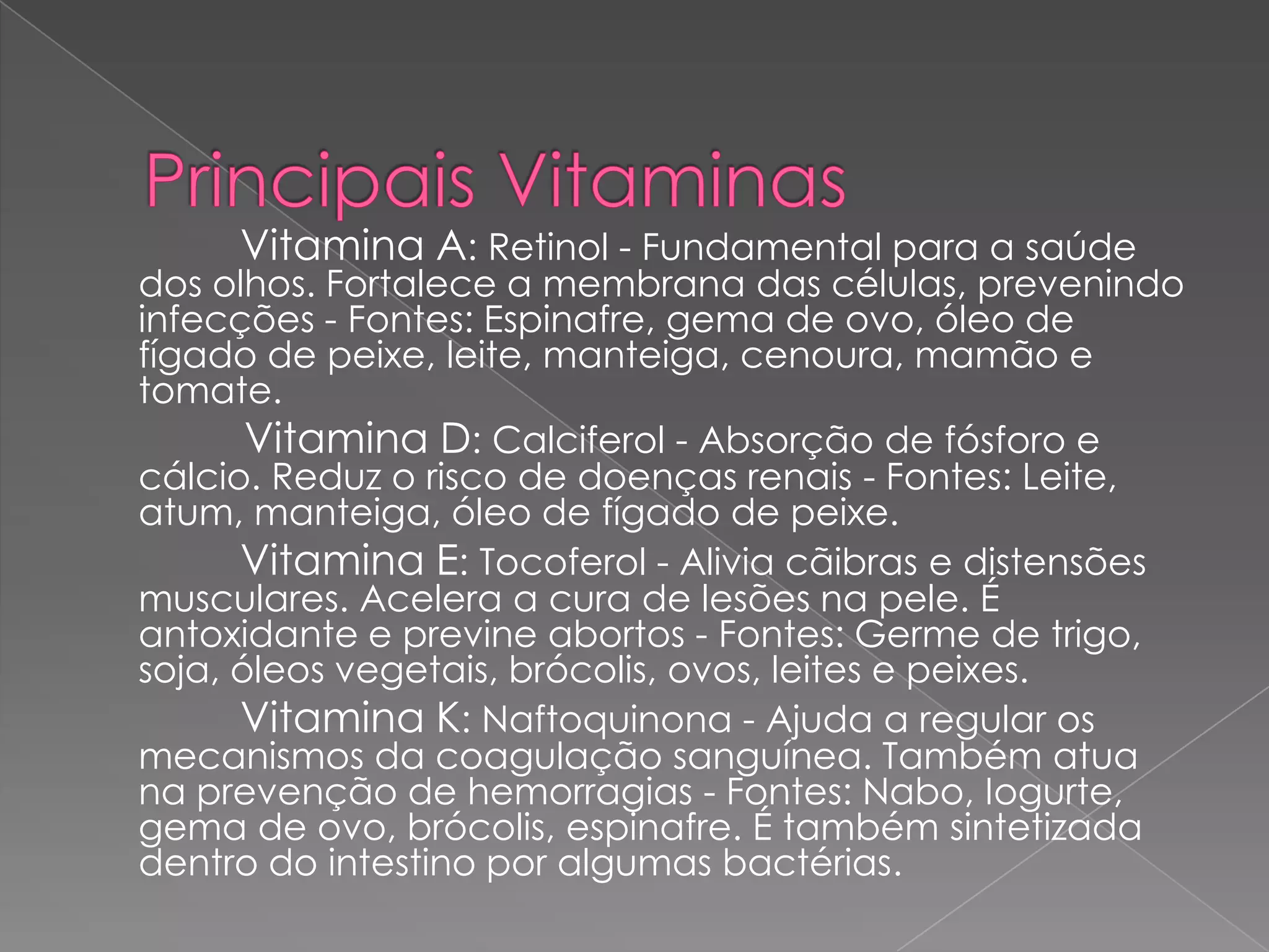 Vitamina A: Retinol - Fundamental para a saúde
dos olhos. Fortalece a membrana das células, prevenindo
infecções - Fontes: Espinafre, gema de ovo, óleo de
fígado de peixe, leite, manteiga, cenoura, mamão e
tomate.
       Vitamina D: Calciferol - Absorção de fósforo e
cálcio. Reduz o risco de doenças renais - Fontes: Leite,
atum, manteiga, óleo de fígado de peixe.
      Vitamina E: Tocoferol - Alivia cãibras e distensões
musculares. Acelera a cura de lesões na pele. É
antoxidante e previne abortos - Fontes: Germe de trigo,
soja, óleos vegetais, brócolis, ovos, leites e peixes.
      Vitamina K: Naftoquinona - Ajuda a regular os
mecanismos da coagulação sanguínea. Também atua
na prevenção de hemorragias - Fontes: Nabo, Iogurte,
gema de ovo, brócolis, espinafre. É também sintetizada
dentro do intestino por algumas bactérias.
 