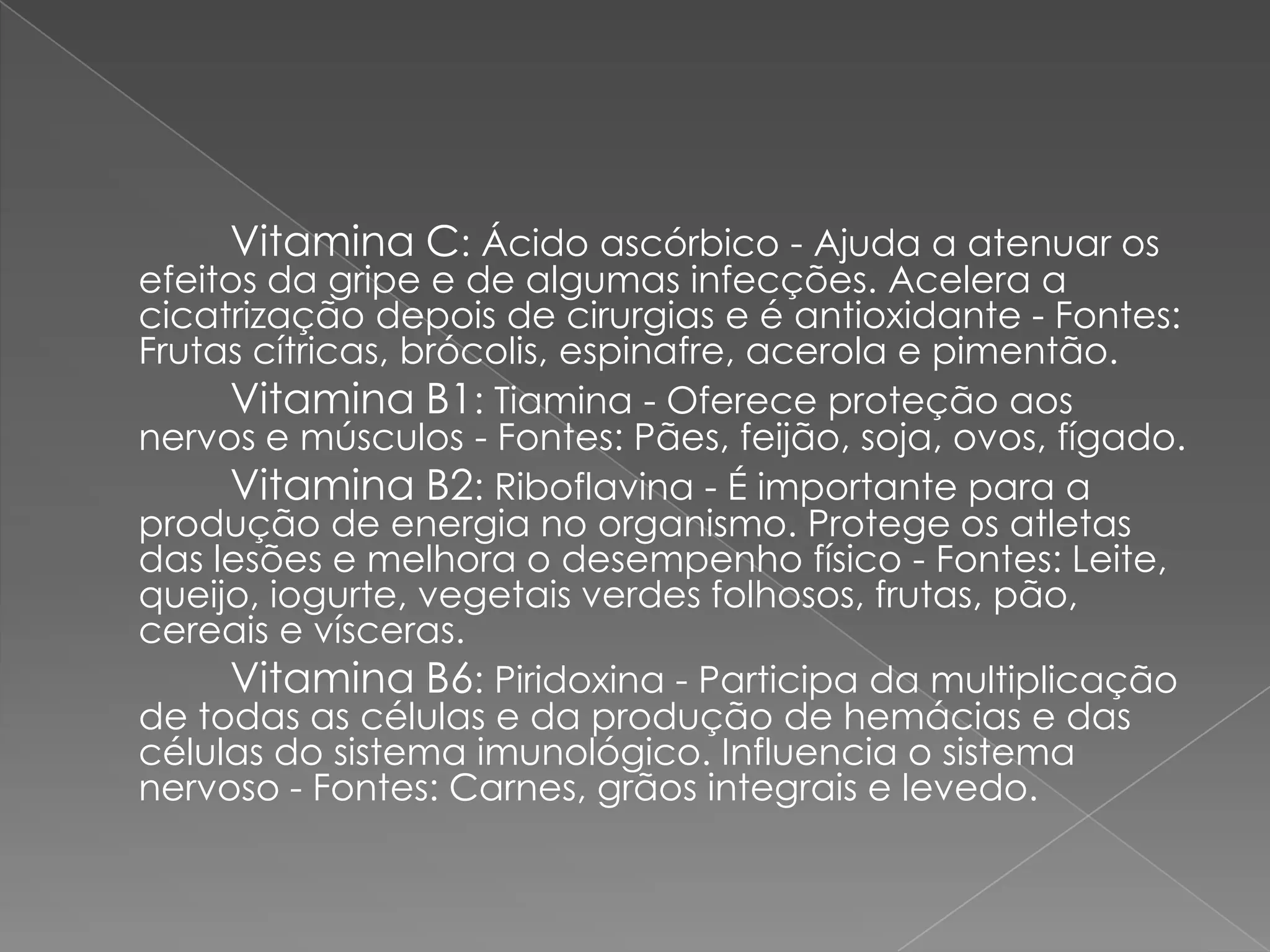 Vitamina C: Ácido ascórbico - Ajuda a atenuar os
efeitos da gripe e de algumas infecções. Acelera a
cicatrização depois de cirurgias e é antioxidante - Fontes:
Frutas cítricas, brócolis, espinafre, acerola e pimentão.
     Vitamina B1: Tiamina - Oferece proteção aos
nervos e músculos - Fontes: Pães, feijão, soja, ovos, fígado.
     Vitamina B2: Riboflavina - É importante para a
produção de energia no organismo. Protege os atletas
das lesões e melhora o desempenho físico - Fontes: Leite,
queijo, iogurte, vegetais verdes folhosos, frutas, pão,
cereais e vísceras.
     Vitamina B6: Piridoxina - Participa da multiplicação
de todas as células e da produção de hemácias e das
células do sistema imunológico. Influencia o sistema
nervoso - Fontes: Carnes, grãos integrais e levedo.
 