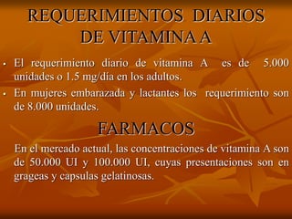 REQUERIMIENTOS DIARIOS
DE VITAMINAA
 El requerimiento diario de vitamina A es de 5.000
unidades o 1.5 mg/día en los adultos.
 En mujeres embarazada y lactantes los requerimiento son
de 8.000 unidades.
FARMACOS
En el mercado actual, las concentraciones de vitamina A son
de 50.000 UI y 100.000 UI, cuyas presentaciones son en
grageas y capsulas gelatinosas.
 