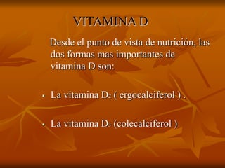 VITAMINA D
Desde el punto de vista de nutrición, las
dos formas mas importantes de
vitamina D son:
 La vitamina D2 ( ergocalciferol ) .
 La vitamina D3 (colecalciferol )
 