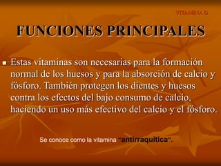 VITAMINA D
FUNCIONES PRINCIPALES
 Estas vitaminas son necesarias para la formación
normal de los huesos y para la absorción de calcio y
fósforo. También protegen los dientes y huesos
contra los efectos del bajo consumo de calcio,
haciendo un uso más efectivo del calcio y el fósforo.
Se conoce como la vitamina “antirraquítica”.
 