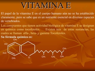 VITAMINA E
El papel de la vitamina E en el cuerpo humano aún no se ha establecido
claramente, pero se sabe que es un nutriente esencial en diversas especies
de vertebrados.
Los compuestos que tienen actividad biológica de vitamina E se designan
en química como tocoferoles. Existen tres de estas sustancias, las
cuales se llaman alfa-, beta-,y gamma Tocoferoles.
Su fórmula química es:
CH3
CH3 CH3
CH3
CH3
CH3
HO
H3C
O
 