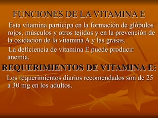 FUNCIONES DE LA VITAMINA E
Esta vitamina participa en la formación de glóbulos
rojos, músculos y otros tejidos y en la prevención de
la oxidación de la vitamina A y las grasas.
La deficiencia de vitamina E puede producir
anemia.
REQUERIMIENTOS DE VITAMINA E:
Los requerimientos diarios recomendados son de 25
a 30 mg en los adultos.
 