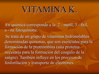 VITAMINA K.
En química corresponde a la 2 - metil, 3 - fitil,
a - na fatoquinona.
Se trata de un grupo de vitaminas hidrosolubles
denominadas quinonas, que son esenciales para la
formación de la protrombina (una proteína
necesaria para la formación del coagulo de la
sangre). También influye en los procesos de
fosforilación y transporte de electrones.
 
