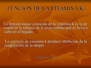 FUNCION DE LA VITAMINA K
La función mejor conocida de la vitamina k es la de
catalizar la síntesis de la protrombina que se lleva a
cabo en el hígado.
La carencia de vitamina k produce inhibición de la
coagulación de la sangre
“Koagulations vitam”
 