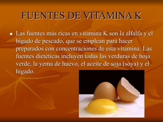 FUENTES DE VITAMINA K
 Las fuentes más ricas en vitamina K son la alfalfa y el
hígado de pescado, que se emplean para hacer
preparados con concentraciones de esta vitamina. Las
fuentes dietéticas incluyen todas las verduras de hoja
verde, la yema de huevo, el aceite de soja (soya) y el
hígado.
 